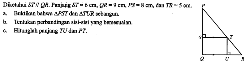 Diketahui ST // QR. Panjang ST = 6 cm, QR = 9 cm, PS = 8 cm, dan TR = 5 cm.a. Buktikan bahwa segitiga PST dan segitiga TUR sebangun.b. Tentukan perbandingan sisi-sisi yang bersesuaian.c. Hitunglah panjang TU dan PT.