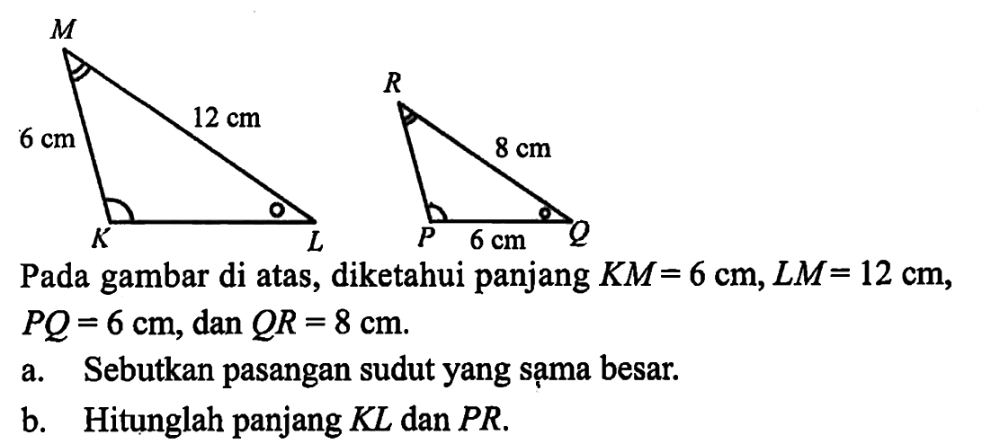 6 cm 12 cm 8 cm 6 cm Pada gambar di atas, diketahui panjang KM=6 cm, LM=12 cm, PQ=6 cm, dan QR=8 cm a. Sebutkan pasangan sudut yang sạma besar. b. Hitunglah panjang KL dan PR.