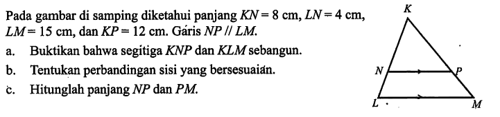 Pada gambar di samping diketahui panjang KN=8 cm, LN=4 cm,  LM=15 cm, dan KP=12 cm. Gáris NP//LM a. Buktikan bahwa segitiga KNP dan KLM sebangun.b. Tentukan perbandingan sisi yang bersesuaián.c. Hitunglah panjang NP dan PM.