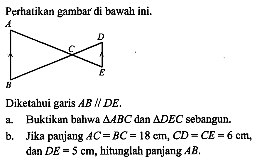 Perhatikan gambar di bawah ini.A B C D EDiketahui garis AB // DE.a. Buktikan bahwa  segitiga ABC dan  segitiga DEC sebangun.b. Jika panjang AC=BC=18 cm, CD=CE=6 cm, dan DE=5 cm, hitunglah panjang AB.