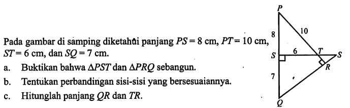 Pada gambar di samping diketahui panjang PS=8 cm, PT=10 cm, ST= 6 cm, dan SQ=7 cm. P Q R S T 8 10 6 7a. Buktikan bahwa segitiga PST dan segitiga PRQ sebangun. b. Tentukan perbandingan sisi-sisi yang bersesuaiannya. c. Hitunglah panjang QR dan TR.