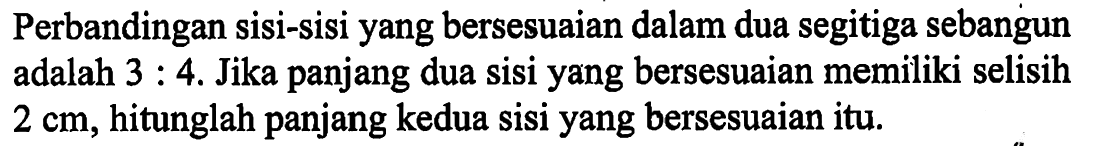 Perbandingan sisi-sisi yang bersesuaian dalam dua segitiga sebangun adalah 3:4. Jika panjang dua sisi yang bersesuaian memiliki selisih 2 cm, hitunglah panjang kedua sisi yang bersesuaian itu.