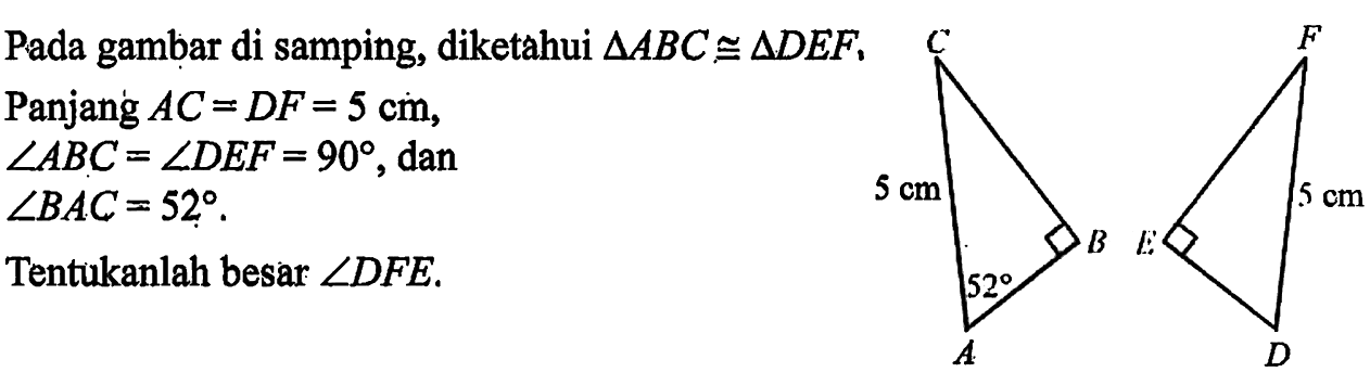 Pada gambar di samping, diketahui segitiga ABC kongruen segitiga DEF, Panjang AC=DF=5 cm, sudut ABC=sudut DEF=90, dan sudut BAC=52. Tentukan besar sudut DFE. 5 cm 52 5 cm