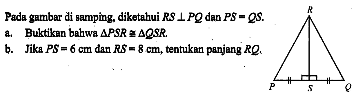 Pada gambar di samping, diketahui RS tegak lurus PQ dan PS=QS.a. Buktikan bahwa segitiga PSR kongruen segitiga QSR.b. Jika PS=6 cm dan RS=8 cm, tentukan panjang RQ.