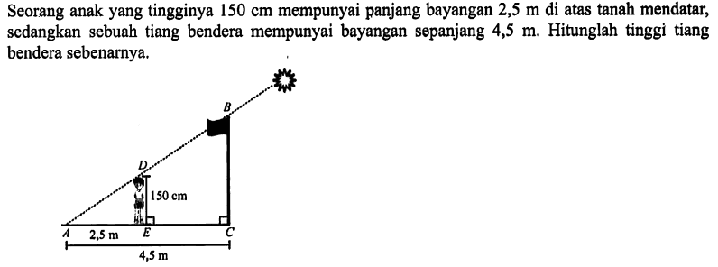 Seorang anak yang tingginya 150 cm mempunyai panjang bayangan 2,5 m di atas tanah mendatar, sedangkan sebuah tiang bendera mempunyai bayangan sepanjang 4,5 m. Hitunglah tinggi tiang bendera sebenarnya.