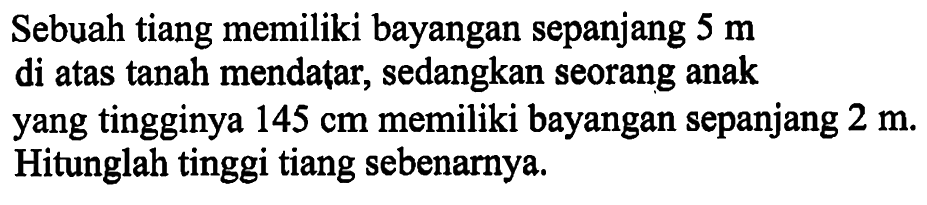 Sebuah tiang memiliki bayangan sepanjang 5 m di atas tanah mendatar, sedangkan seorang anak yang tingginya 145 cm memiliki bayangan sepanjang 2 m. Hitunglah tinggi tiang sebenarnya.