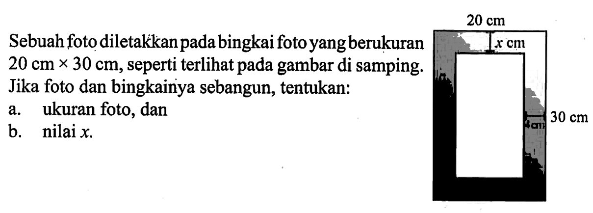 Sebuah foto diletakkan pada bingkai foto yang berukuran  20 cm x 30 cm , seperti terlihat pada gambar di samping. Jika foto dan bingkainya sebangun, tentukan:a. ukuran foto, danb. nilai  x .20 cm x cm 30 cm 