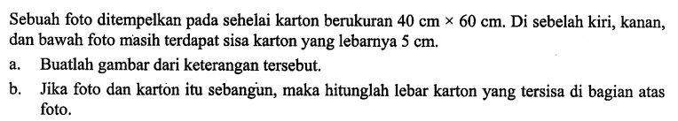 Sebuah foto ditempelkan pada sehelai karton berukuran 40 cmx60 cm. Di sebelah kiri, kanan, dan bawah foto masih terdapat sisa karton yang lebarnya 5 cm. a. Buatlah gambar dari keterangan tersebut. b. Jika foto dan karton itu sebangun, maka hitunglah lebar karton yang tersisa di bagian atas foto.