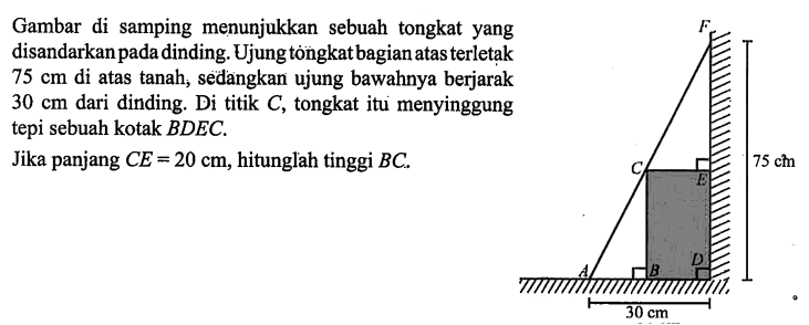 Gambar di samping menunjukkan sebuah tongkat yang disandarkan pada dinding. Ujung tòngkat bagian atas terletak 75 cm di atas tanah, sedangkan ujung bawahnya berjarak 30 cm dari dinding. Di titik C, tongkat itu menyinggung tepi sebuah kotak BDEC.Jika panjang CE=20 cm, hitunglah tinggi BC 30 cm 75 cm