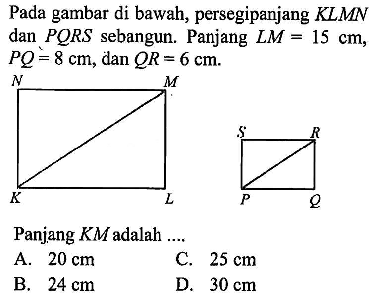 Pada gambar di bawah, persegipanjang KLMN dan  PQRS  sebangun. Panjang  LM=15 cm ,  PQ=8 cm, dan QR=6 cm . N M S R K L P QPanjang  KM  adalah ....