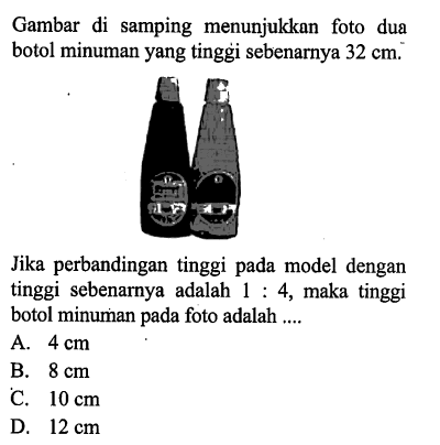 Gambar di samping menunjukkan foto dua botol minuman yang tinggi sebenarnya 32 cm.Jika perbandingan tinggi pada model dengan tinggi sebenarnya adalah 1:4, maka tinggi botol minuman pada foto adalah ....