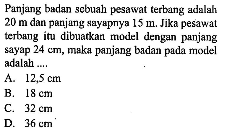 Panjang badan sebuah pesawat terbang adalah  20 m  dan panjang sayapnya  15 m. Jika pesawat terbang itu dibuatkan model dengan panjang sayap  24 cm, maka panjang badan pada model adalah ....
