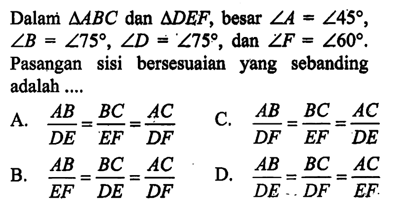 Dalam  segitiga ABC dan segitiga DEF, besar sudut A=sudut 45 sudut B=sudut 75, sudut D=sudut 75,dan sudut F=sudut 60 Pasangan sisi bersesuaian yang sebanding adalah ....A. AB/DE=BC/EF=AC/DF C. AB/DF=BC/EF=AC/DE B. AB/EF=BC/DE=AC/DF D. AB/DE=BC/DF=AC/EF 