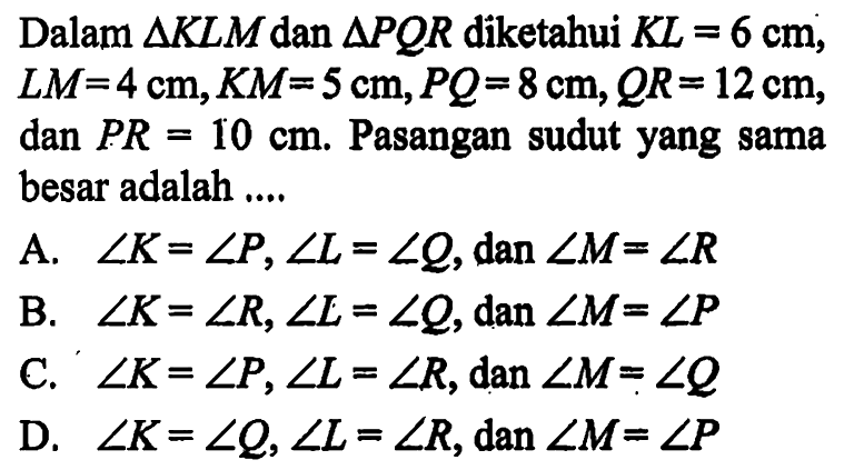 Dalam  segitiga KLM dan segitiga PQR diketahui KL=6 cm, LM=4 cm, KM=5 cm, PQ=8 cm, QR=12 cm, dan  PR=10 cm. Pasangan sudut yang sama besar adalah ....