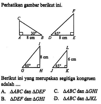 Perhatikan gambar berikut ini. C A B 30 8 cm F D E 45 8 cm I G H 8 cm 60 L J K 6 cm 45 Berikut ini yang merupakan segitiga kongruen adalah ....A. segitiga ABC dan segitiga DEF 
B. segitiga DEF dan segitiga GHI 
C. segitiga ABC dan segitiga GHI 
D. segitiga ABC dan segitiga JKL 