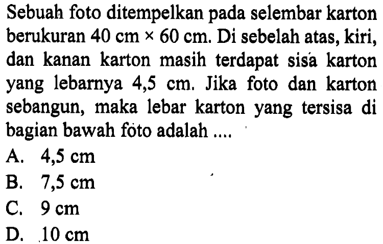 Sebuah foto ditempelkan pada selembar karton berukuran 40 cm x 60 cm. Di sebelah atas, kiri, dan kanan karton masih terdapat sisa karton yang lebarnya 4,5 cm. Jika foto dan karton sebangun, maka lebar karton yang tersisa di bagian bawah foto adalah ....