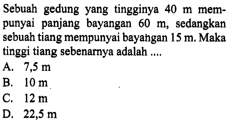 Sebuah gedung yang tingginya 40 m mempunyai panjang bayangan 60 m, sedangkan sebuah tiang mempunyai bayangan 15 m. Maka tinggi tiang sebenarnya adalah ....