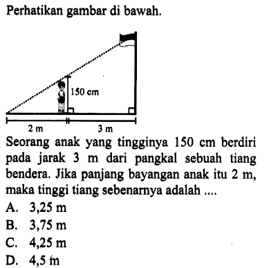 Perhatikan gambar di bawah. Seorang anak yang tingginya 150 cm berdiri pada jarak 3 m dari pangkal sebuah tiang bendera. Jika panjang bayangan anak itu 2 m, maka tinggi tiang sebenarnya adalah ....