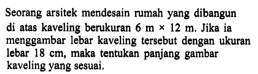 Seorang arsitek mendesain rumah yang dibangun di atas kaveling berukuran 6 m x 12 m. Jika ia menggambar lebar kaveling tersebut dengan ukuran lebar  18 cm , maka tentukan panjang gambar kaveling yang sesuai.