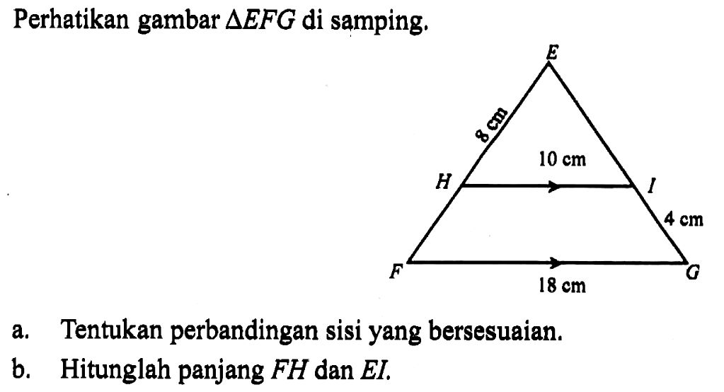 Perhatikan gambar  segitiga EFG  di samping.E 8 cm H 10 cm I 4 cm F 18 cm Ga. Tentukan perbandingan sisi yang bersesuaian.b. Hitunglah panjang  FH  dan  EI.