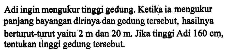 Adi ingin mengukur tinggi gedung. Ketika ia mengukur panjang bayangan dirinya dan gedung tersebut, hasilnya berturut-turut yaitu  2 m  dan  20 m . Jika tinggi Adi  160 cm , tentukan tinggi gedung tersebut.