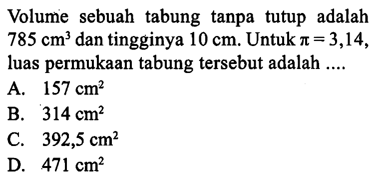 Volume sebuah tabung tanpatutup adalah  785 cm^3  dan tingginya  10 cm . Untuk  pi=3,14 , luas permukaan tabung  tersebut adalah ....A.  157 cm^2 B.  314 cm^2 C.  392,5 cm^2 D.  471 cm^2 