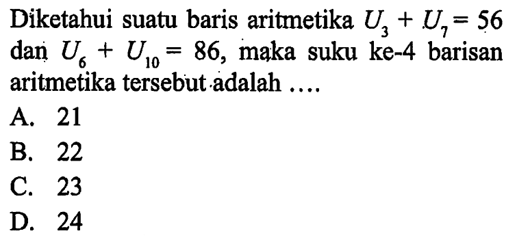 Diketahui suatu baris aritmetika U3 + U7 = 56 dan U6 + U10 = 86, maka suku ke-4 barisan aritmetika tersebut adalah .... A. 21 B. 22 C. 23 D. 24