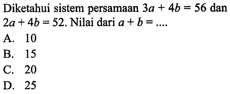 Diketahui sistem persamaan 3a + 4b = 56 dan 2a + 4b = 52, Nilai dari a + b = .... A. 10 B. 15 C. 20 D. 25