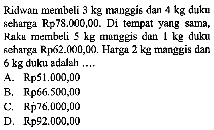 Ridwan membeli 3 kg manggis dan 4 kg duku seharga Rp78.000,00. Di tempat yang sama, Raka membeli 5 kg manggis dan 1 kg duku seharga Rp62.000,00. Harga 2 kg manggis dan 6 kg duku adalah... A. Rp51.000,00 B. Rp66.500,00 C. Rp76,000,00 D. Rp92.000,00