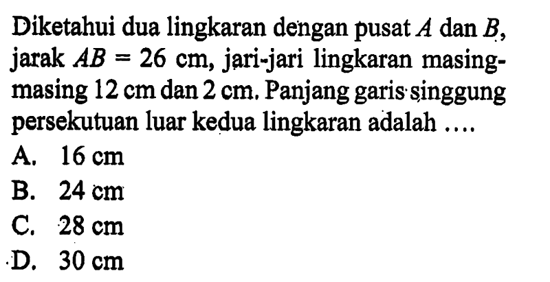 Diketahui dua lingkaran dengan pusat  A  dan  B , jarak  AB=26 cm , jari-jari lingkaran masingmasing  12 cm  dan  2 cm . Panjang garis singgung persekutuan luar kedua lingkaran adalah ....