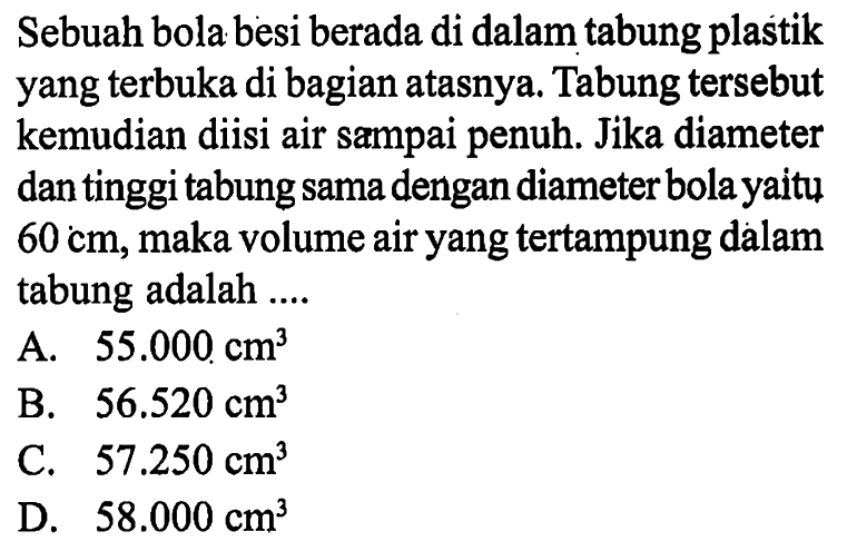 Sebuah bola besi berada di dalam tabung plastik yang terbuka di bagian atasnya. Tabung tersebut kemudian diisi air sampai penuh. Jika diameter dan tinggi tabung sama dengan diameter bola yaitu  60 cm, maka volume air yang tertampung dàlam tabung adalah ....
