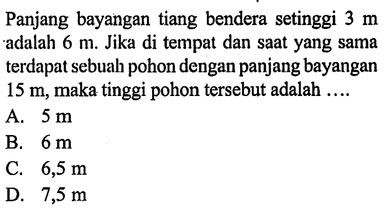 Panjang bayangan tiang bendera setinggi 3 m adalah 6 m. Jika di tempat dan saat yang sama terdapat sebuah pohon dengan panjang bayangan 15 m, maka tinggi pohon tersebut adalah  ... 
