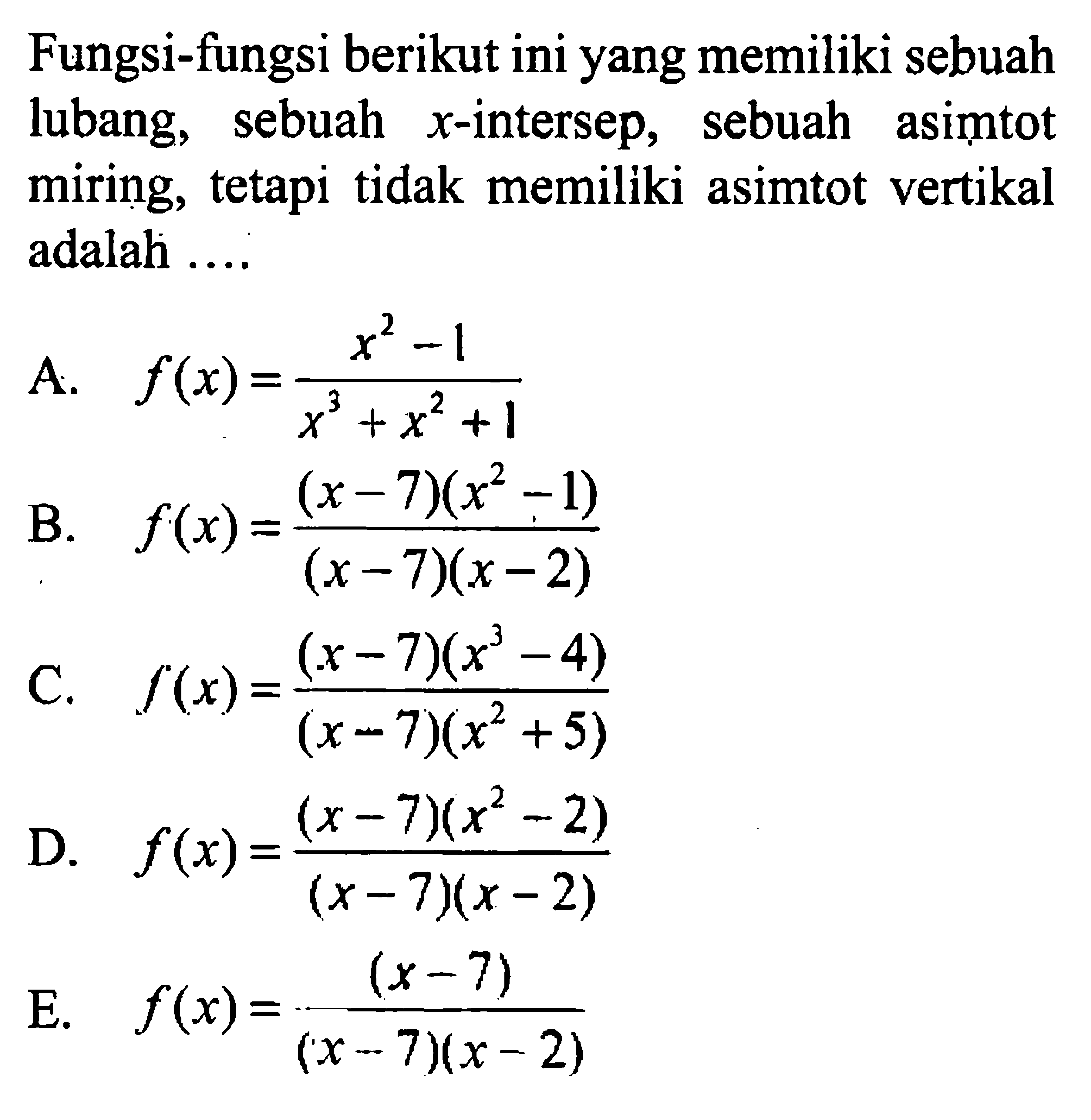 Fungsi-fungsi berikut ini yang memiliki sebuah lubang, sebuah  x -intersep, sebuah asimtot miring, tetapi tidak memiliki asimtot vertikal adalah ....A.  f(x)=(x^2-1)/(x^3+x^2+1) B.  f(x)=(x-7)(x^2-1)/(x-7)(x-2) C.  f(x)=(x-7)(x^3-4)/(x-7)(x^2+5) D.  f(x)=(x-7)(x^2-2)/(x-7)(x-2) E.  f(x)=(x-7)/(x-7)(x-2) 