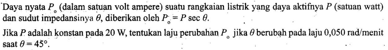 Daya nyata P0 (dalam satuan volt ampere) suatu rangkaian listrik yang daya aktifnya P (satuan watt) dan sudut impendansinya theta, diberikan oleh P0=P sec theta. Jika P adalah konstan pada 20 W, tentukan laju perubahan P0 jika theta berubah pada laju 0,050 rad/menit saat theta=45.