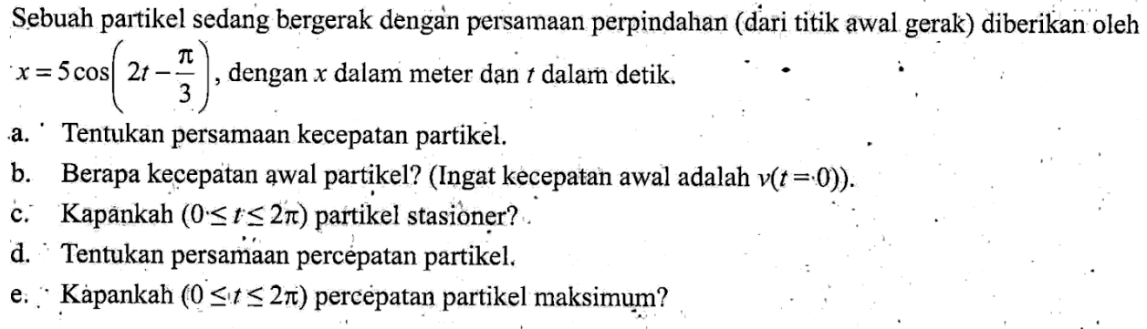 Sebuah partikel sedang bergerak dengan persamaan perpindahan (dari titik awal gerak) diberikan oleh x = 5 cos(2t - pi/3) dengan x dalam meter dan t dalam detik. a. Tentukan persamaan kecepatan partikel. b. Berapa kecepatan awal partikel? (Ingat kecepatan awal adalah v(t =0)) c. Kapankah (0<=t<=2pi) partikel stasioner? d. Tentukan persamaan percepatan partikel. e. Kapankah (0<=t<=2pi) percepatan partikel maksimum?