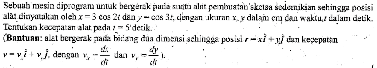 Sebuah mesin diprogram untuk bergerak pada suatu alat pembuatan sketsa sedemikian sehingga posisi alat dinyatakan oleh x=3 cos 2t dan y=cos 3t, dengan ukuran x, y dalam cm dan waktu t dalam detik. Tentukan kecepatan alat pada t=5 detik. (Bantuan: alat bergerak pada bidang dua dimensi sehingga posisi r=xi+yj dan kecepatan v=(vx)i+(vy)j, dengan vx=dx/dt dan vy=dy/dt. 