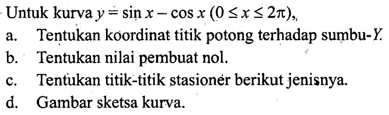 Untuk kurva y=sin x-cos x(0<=x<=2pi), a. Tentukan koordinat titik potong terhadap sumbu-Y. b. Tentukan nilai pembuat nol. c. Tentukan titik-titik stasioner berikut jenisnya. d. Gambar sketsa kurva.