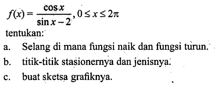 f(x)=(cos x)/(sin x -2), 0<=x<=2pi tentukan: a. Selang di mana fungsi naik dan fungsi turun. b. titik-titik stasionernya dan jenisnya. c. buat sketsa grafiknya.