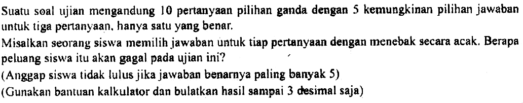 Suatu soal ujian mengandung 10 pertanyaan pilihan ganda dengan 5 kemungkinan pilihan jawaban untuk tiga pertanyaan. hanya satu yang benar.Misalkan seorang siswa memilih jawaban untuk tiap pertanyaan dengan menebak secara acak. Berapa peluang siswa itu akan gagal pada ujian ini?(Anggap siswa tidak lulus jika jawaban benarnya paling banyak 5)(Gunakan bantuan kalkulator dan bulatkan hasil sampai 3 desimal saja)