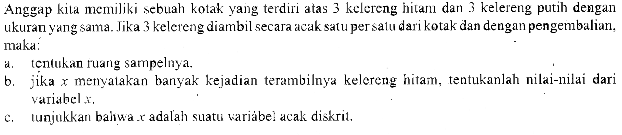 Anggap kita memiliki sebuah kotak yang terdiri atas 3 kelereng hitam dan 3 kelereng putih dengan ukuran yang sama. Jika 3 kelereng diambil secara acak satu per satu dari kotak dan dengan pengembalian, maka: a. tentukan ruang sampelnya. b. jika x menyatakan banyak kejadian terambilnya kelereng hitam, tentukanlah nilai-nilai dari variabel x. c. tunjukkan bahwa x adalah suatu variabel acak diskrit.