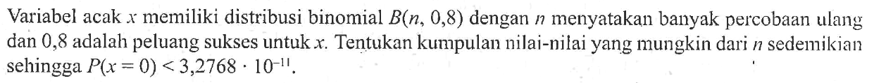 Variabel acak x memiliki distribusi binomial B(n, 0,8) dengan n menyatakan banyak percobaan ulang dan 0,8 adalah peluang sukses untuk x. Tentukan kumpulan nilai-nilai yang mungkin dari n sedemikian sehingga P(x=0)<3,2768. 10^(-11).