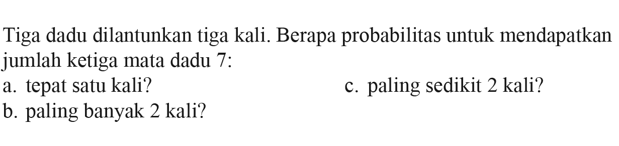 Tiga dadu dilantunkan tiga kali. Berapa probabilitas untuk mendapatkan jumlah ketiga mata dadu 7: a. tepat satu kali? b. paling banyak 2 kali? c. paling sedikit 2 kali