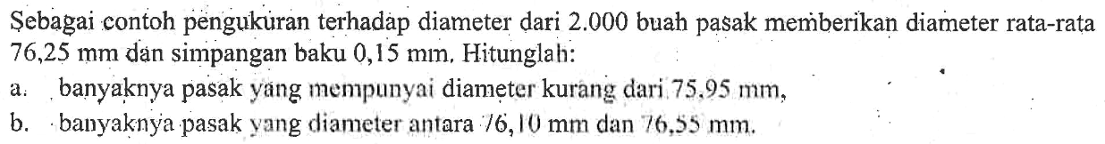 Sebagai contoh pengukuran terhadap diameter dari  2.000  buah pasak memberikan diameter rata-rata  76,25 mm  dan simpangan baku  0,15 mm . Hitunglah:a. banyaknya pasak yang mempunyai diameter kurang dari  75,95 mm ,b. banyaknya pasak yang diameter antara  76,10 mm  dan  76,55 mm .