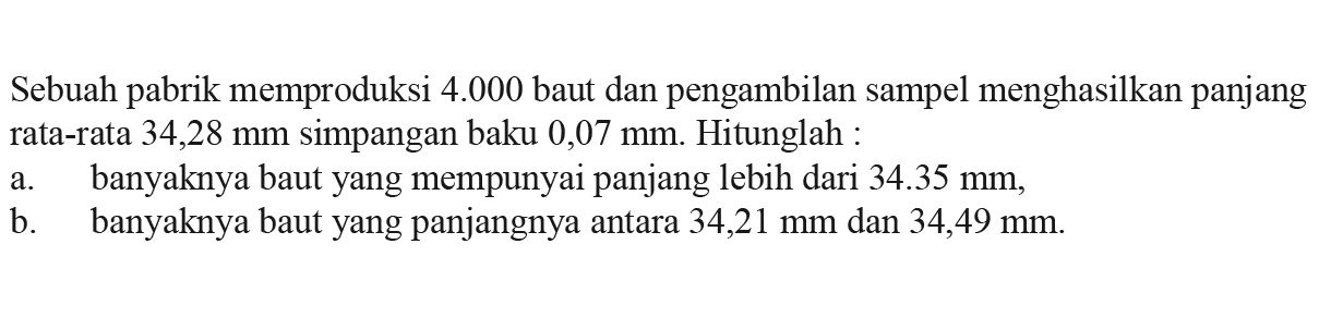 Sebuah pabrik memproduksi 4.000 baut dan pengambilan sampel menghasilkan panjang rata-rata 34,28 mm simpangan baku 0,07 mm. Hitunglah : a. banyaknya baut yang mempunyai panjang lebih dari 34.35 mm, b. banyaknya baut yang panjangnya antara 34,21 mm dan 34,49 mm.