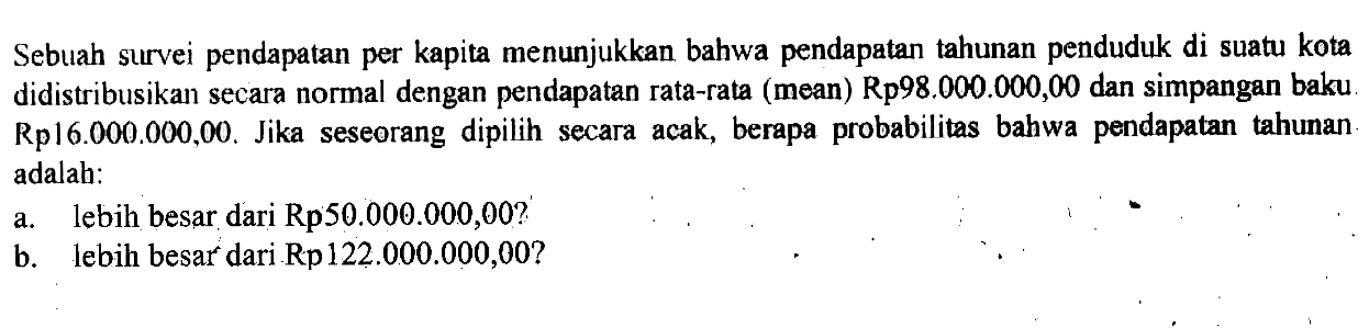 Sebuah survei pendapatan per kapita menunjukkan bahwa pendapatan tahunan penduduk di suatu kota didistribusikan secara normal dengan pendapatan rata-rata (mean) Rp98.000.000,00 dan simpangan baku Rp16.000.000,00. Jika seseorang dipilih secara acak, berapa probabilitas bahwa pendapatan tahunan adalah:a. lebih besar dari Rp50.000.000,00?b. lebih besar dari Rp122.000.000,00?