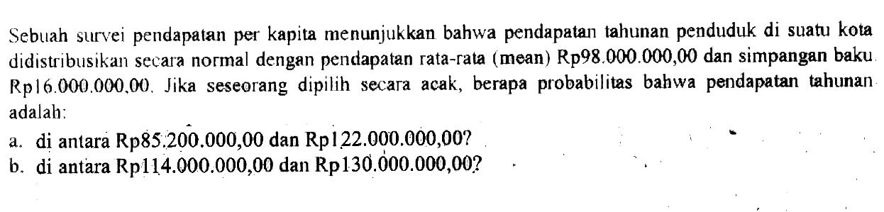 Sebuah survei pendapatan per kapita menunjukkan bahwa pendapatan tahunan penduduk di suatu kota didistribusikan secara normal dengan pendapatan rata-rata (mean) Rp98.000.000,00 dan simpangan baku Rp16.000.000,00. Jika seseorang dipilih secara acak, berapa probabilitas bahwa pendapatan tahunan adalah: a. di antara Rp85.200.000,00 dan Rp122.000.000,00? b. di antara Rp114.000.000,00 dan Rp130.000.000,00? 