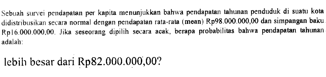 Sebuah survei pendapatan per kapita menunjukkan bahwa pendapatan tahunan penduduk di suatu kota didistribusikan secara normal dengan pendapatan rata-rata (mean) Rp98.000.000,00 dan simpangan baku Rp  16.000.000,00. Jika seseorang dipilih secara acak, berapa probabilitas bahwa pendapatan tahunan adalah:
lebih besar dari Rp82.000.000,00?