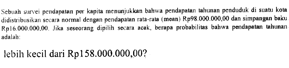 Sebuah survei pendapatan per kapita menunjukkan bahwa pendapatan tahunan penduduk di suatu kota didistribusikan secara normal dengan pendapatan rata-rata (mean) Rp98.000.000,00 dan simpangan baku Rp16.000.000,00. Jika seseorang dipilih secara acak, berapa probabilitas bahwa pendapatan tahunan adalah:lebill kecil dari Rp158.000.000,00?