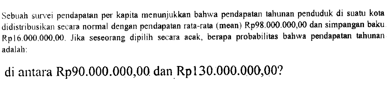 Sebuah survei pendapatan per kapita menunjukkan bahwa pendapatan tahunan penduduk di suatu kota didistribusikan secara normal dengan pendapatan rata-rata (mean) Rp98.000.000,00 dan simpangan baku Rp16.000.000.00. Jika seseorang dipilih secara acak, berapa probabilitas bahwa pendapatan tahunan adalah: di antara Rp90.000.000,00 dan Rp130.000.000,00?