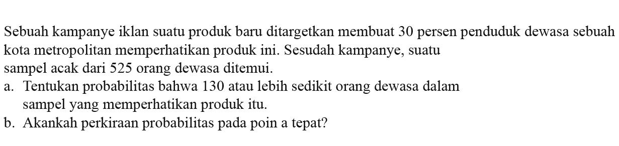 Sebuah kampanye iklan suatu produk baru ditargetkan membuat 30 persen penduduk dewasa sebuah kota metropolitan memperhatikan produk ini. Sesudah kampanye, suatu sampel acak dari 525 orang dewasa ditemui. a. Tentukan probabilitas bahwa 130 atau lebih sedikit orang dewasa dalam sampel yang memperhatikan produk itu. b. Akankah perkiraan probabilitas pada poin a tepat? 